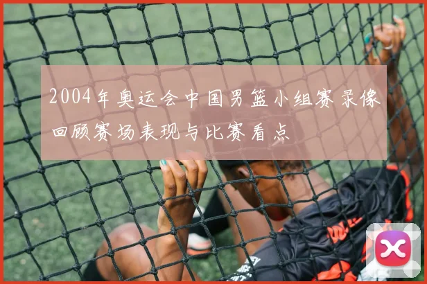 2004年奥运会中国男篮小组赛录像回顾赛场表现与比赛看点