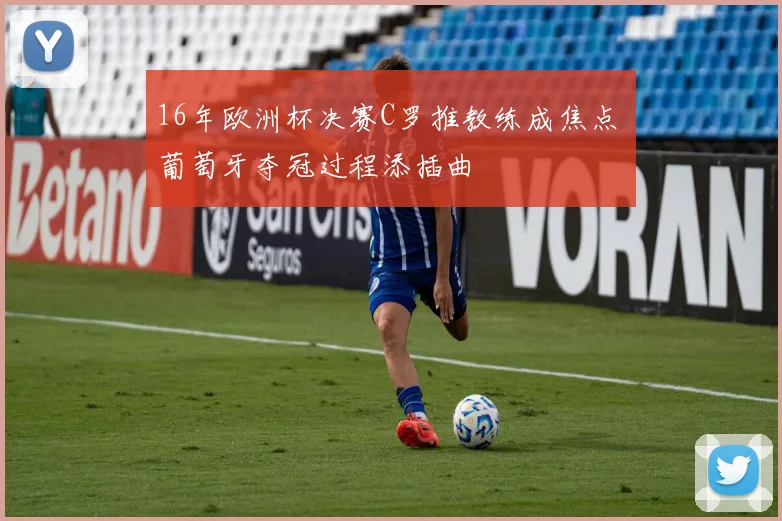 16年欧洲杯决赛C罗推教练成焦点 葡萄牙夺冠过程添插曲