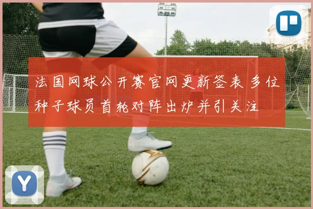 法国网球公开赛官网更新签表 多位种子球员首轮对阵出炉并引关注