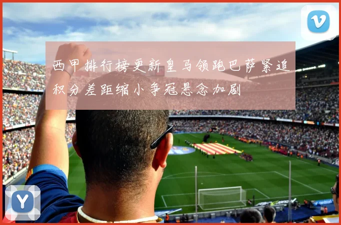 西甲排行榜更新皇马领跑巴萨紧追积分差距缩小争冠悬念加剧