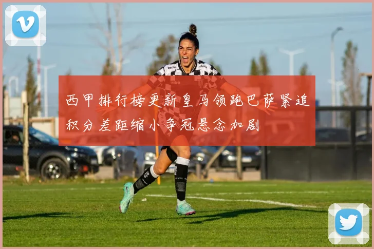 西甲排行榜更新皇马领跑巴萨紧追积分差距缩小争冠悬念加剧