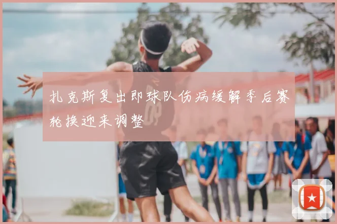 扎克斯复出即球队伤病缓解季后赛轮换迎来调整
