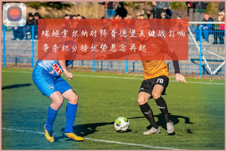 瑞超索尔纳对阵哥德堡关键战打响争夺积分榜优势悬念再起