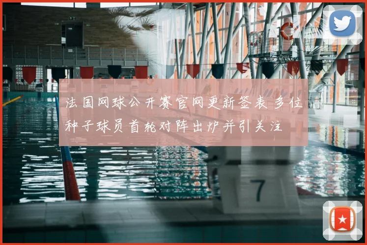 法国网球公开赛官网更新签表 多位种子球员首轮对阵出炉并引关注