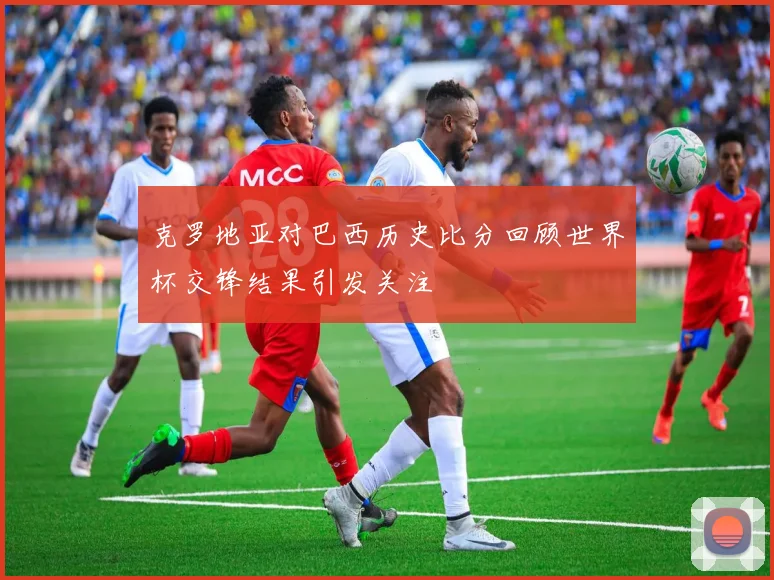 克罗地亚对巴西历史比分回顾世界杯交锋结果引发关注